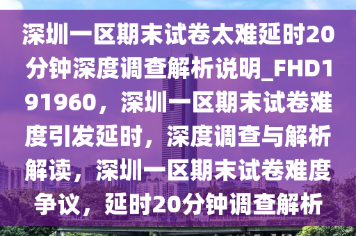 深圳一区期末试卷太难延时20分钟深度调查解析说明_FHD191960，深圳一区期末试卷难度引发延时，深度调查与解析解读，深圳一区期末试卷难度争议，延时20分钟调查解析