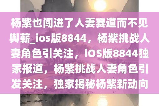 杨紫也闯进了人妻赛道而不见舆薪_ios版8844，杨紫挑战人妻角色引关注，iOS版8844独家报道，杨紫挑战人妻角色引发关注，独家揭秘杨紫新动向