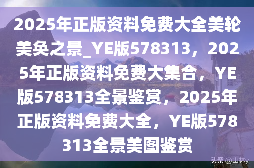 2025年正版资料免费大全美轮美奂之景_YE版578313，2025年正版资料免费大集合，YE版578313全景鉴赏，2025年正版资料免费大全，YE版578313全景美图鉴赏