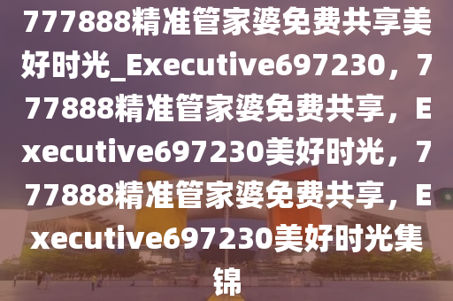 777888精准管家婆免费共享美好时光_Executive697230，777888精准管家婆免费共享，Executive697230美好时光，777888精准管家婆免费共享，Executive697230美好时光集锦