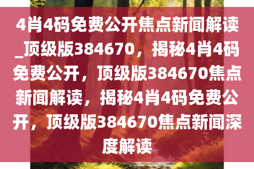 4肖4码免费公开焦点新闻解读_顶级版384670，揭秘4肖4码免费公开，顶级版384670焦点新闻解读，揭秘4肖4码免费公开，顶级版384670焦点新闻深度解读