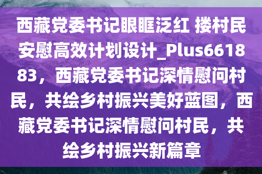 西藏党委书记眼眶泛红 搂村民安慰高效计划设计_Plus661883，西藏党委书记深情慰问村民，共绘乡村振兴美好蓝图，西藏党委书记深情慰问村民，共绘乡村振兴新篇章