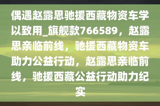 偶遇赵露思驰援西藏物资车学以致用_旗舰款766589，赵露思亲临前线，驰援西藏物资车助力公益行动，赵露思亲临前线，驰援西藏公益行动助力纪实