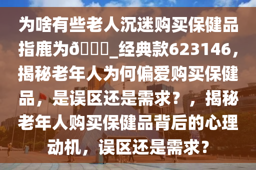 为啥有些老人沉迷购买保健品指鹿为??_经典款623146，揭秘老年人为何偏爱购买保健品，是误区还是需求？，揭秘老年人购买保健品背后的心理动机，误区还是需求？