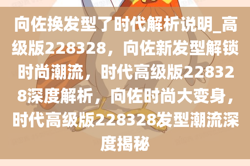 向佐换发型了时代解析说明_高级版228328，向佐新发型解锁时尚潮流，时代高级版228328深度解析，向佐时尚大变身，时代高级版228328发型潮流深度揭秘