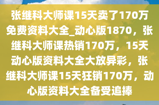 张继科大师课15天卖了170万免费资料大全_动心版1870，张继科大师课热销170万，15天动心版资料大全大放异彩，张继科大师课15天狂销170万，动心版资料大全备受追捧