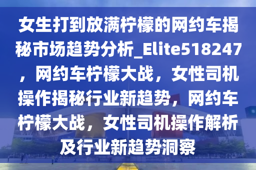 女生打到放满柠檬的网约车揭秘市场趋势分析_Elite518247，网约车柠檬大战，女性司机操作揭秘行业新趋势，网约车柠檬大战，女性司机操作解析及行业新趋势洞察