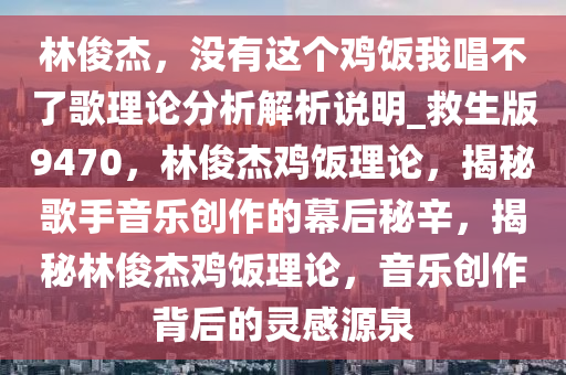 林俊杰，没有这个鸡饭我唱不了歌理论分析解析说明_救生版9470，林俊杰鸡饭理论，揭秘歌手音乐创作的幕后秘辛，揭秘林俊杰鸡饭理论，音乐创作背后的灵感源泉