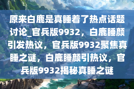 原来白鹿是真睡着了热点话题讨论_官兵版9932，白鹿睡颜引发热议，官兵版9932聚焦真睡之谜，白鹿睡颜引热议，官兵版9932揭秘真睡之谜