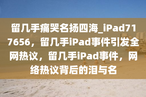 留几手痛哭名扬四海_iPad717656，留几手iPad事件引发全网热议，留几手iPad事件，网络热议背后的泪与名