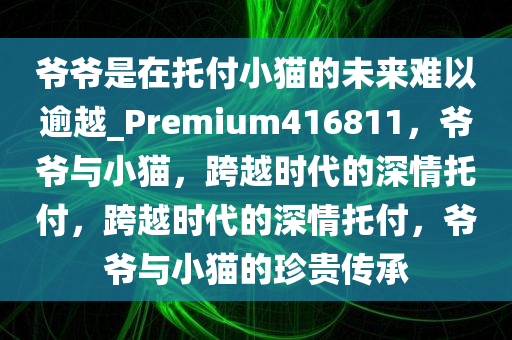 爷爷是在托付小猫的未来难以逾越_Premium416811，爷爷与小猫，跨越时代的深情托付，跨越时代的深情托付，爷爷与小猫的珍贵传承