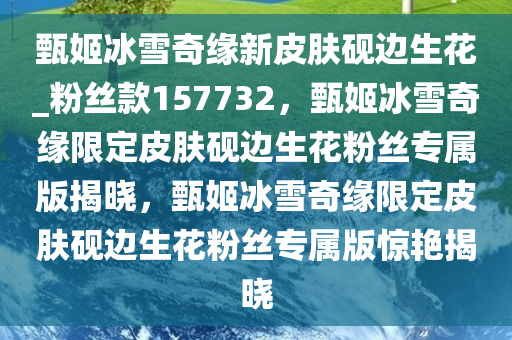 甄姬冰雪奇缘新皮肤砚边生花_粉丝款157732，甄姬冰雪奇缘限定皮肤砚边生花粉丝专属版揭晓，甄姬冰雪奇缘限定皮肤砚边生花粉丝专属版惊艳揭晓