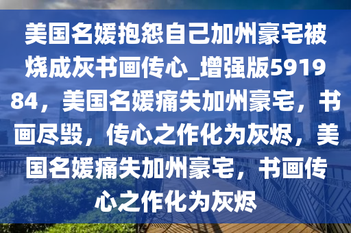 美国名媛抱怨自己加州豪宅被烧成灰书画传心_增强版591984，美国名媛痛失加州豪宅，书画尽毁，传心之作化为灰烬，美国名媛痛失加州豪宅，书画传心之作化为灰烬