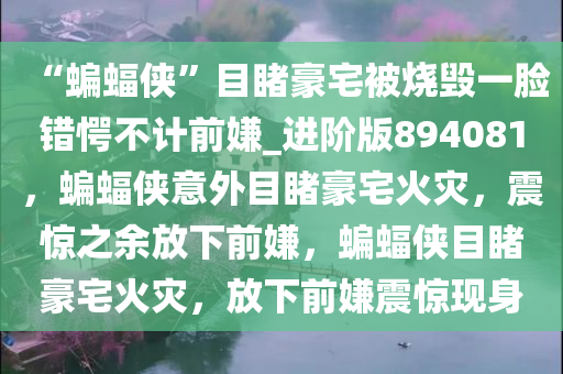 “蝙蝠侠”目睹豪宅被烧毁一脸错愕不计前嫌_进阶版894081，蝙蝠侠意外目睹豪宅火灾，震惊之余放下前嫌，蝙蝠侠目睹豪宅火灾，放下前嫌震惊现身