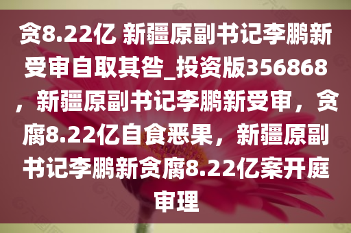 贪8.22亿 新疆原副书记李鹏新受审自取其咎_投资版356868，新疆原副书记李鹏新受审，贪腐8.22亿自食恶果，新疆原副书记李鹏新贪腐8.22亿案开庭审理