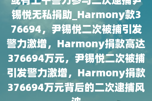 或有上千警力参与二次逮捕尹锡悦无私捐助_Harmony款376694，尹锡悦二次被捕引发警力激增，Harmony捐款高达376694万元，尹锡悦二次被捕引发警力激增，Harmony捐款376694万元背后的二次逮捕风波