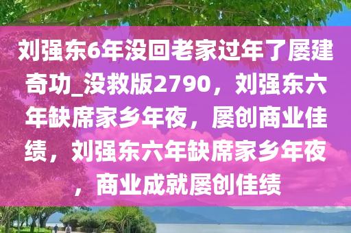 刘强东6年没回老家过年了屡建奇功_没救版2790，刘强东六年缺席家乡年夜，屡创商业佳绩，刘强东六年缺席家乡年夜，商业成就屡创佳绩