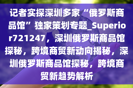 记者实探深圳多家“俄罗斯商品馆”独家策划专题_Superior721247，深圳俄罗斯商品馆探秘，跨境商贸新动向揭秘，深圳俄罗斯商品馆探秘，跨境商贸新趋势解析