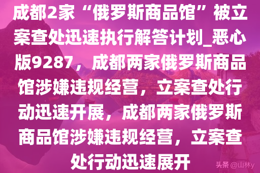 成都2家“俄罗斯商品馆”被立案查处迅速执行解答计划_恶心版9287，成都两家俄罗斯商品馆涉嫌违规经营，立案查处行动迅速开展，成都两家俄罗斯商品馆涉嫌违规经营，立案查处行动迅速展开