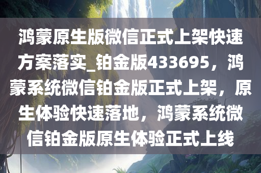 鸿蒙原生版微信正式上架快速方案落实_铂金版433695，鸿蒙系统微信铂金版正式上架，原生体验快速落地，鸿蒙系统微信铂金版原生体验正式上线