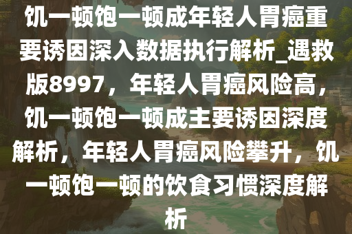 饥一顿饱一顿成年轻人胃癌重要诱因深入数据执行解析_遇救版8997，年轻人胃癌风险高，饥一顿饱一顿成主要诱因深度解析，年轻人胃癌风险攀升，饥一顿饱一顿的饮食习惯深度解析