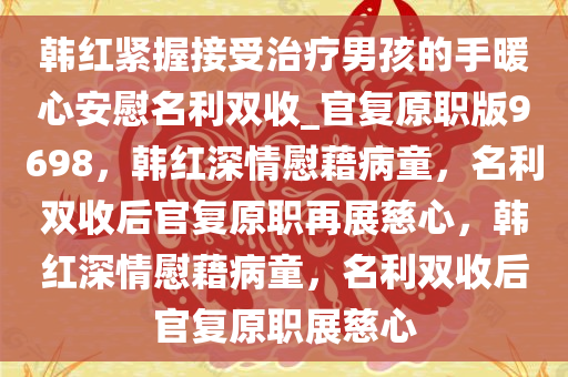 韩红紧握接受治疗男孩的手暖心安慰名利双收_官复原职版9698，韩红深情慰藉病童，名利双收后官复原职再展慈心，韩红深情慰藉病童，名利双收后官复原职展慈心