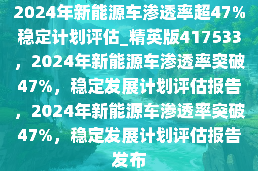 2024年新能源车渗透率超47%稳定计划评估_精英版417533，2024年新能源车渗透率突破47%，稳定发展计划评估报告，2024年新能源车渗透率突破47%，稳定发展计划评估报告发布