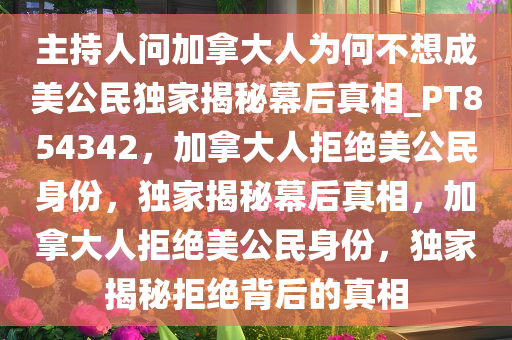 主持人问加拿大人为何不想成美公民独家揭秘幕后真相_PT854342，加拿大人拒绝美公民身份，独家揭秘幕后真相，加拿大人拒绝美公民身份，独家揭秘拒绝背后的真相