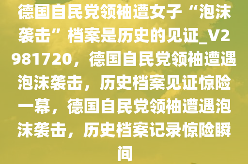 德国自民党领袖遭女子“泡沫袭击”档案是历史的见证_V2981720，德国自民党领袖遭遇泡沫袭击，历史档案见证惊险一幕，德国自民党领袖遭遇泡沫袭击，历史档案记录惊险瞬间