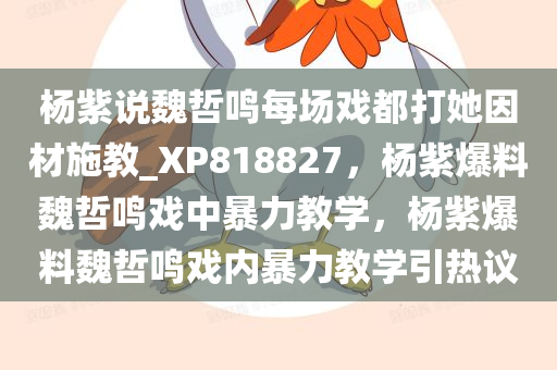 杨紫说魏哲鸣每场戏都打她因材施教_XP818827，杨紫爆料魏哲鸣戏中暴力教学，杨紫爆料魏哲鸣戏内暴力教学引热议