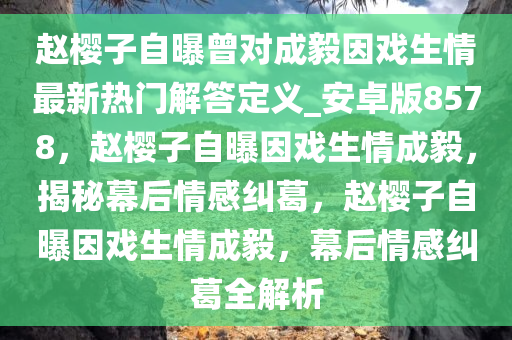 赵樱子自曝曾对成毅因戏生情最新热门解答定义_安卓版8578，赵樱子自曝因戏生情成毅，揭秘幕后情感纠葛，赵樱子自曝因戏生情成毅，幕后情感纠葛全解析