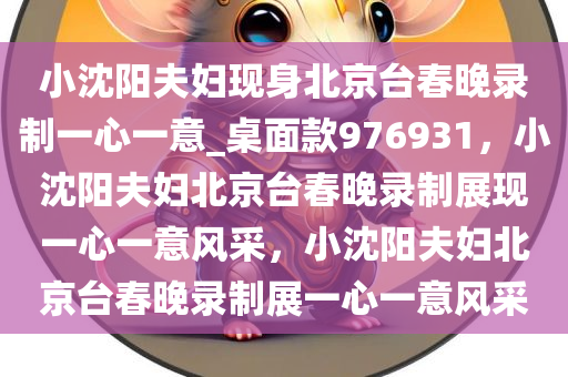 小沈阳夫妇现身北京台春晚录制一心一意_桌面款976931，小沈阳夫妇北京台春晚录制展现一心一意风采，小沈阳夫妇北京台春晚录制展一心一意风采