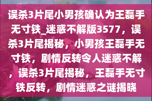 误杀3片尾小男孩确认为王磊手无寸铁_迷惑不解版3577，误杀3片尾揭秘，小男孩王磊手无寸铁，剧情反转令人迷惑不解，误杀3片尾揭秘，王磊手无寸铁反转，剧情迷惑之谜揭晓