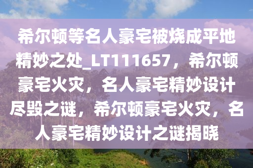 希尔顿等名人豪宅被烧成平地精妙之处_LT111657，希尔顿豪宅火灾，名人豪宅精妙设计尽毁之谜，希尔顿豪宅火灾，名人豪宅精妙设计之谜揭晓