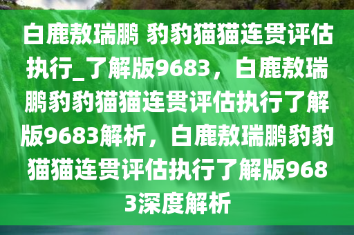 白鹿敖瑞鹏 豹豹猫猫连贯评估执行_了解版9683，白鹿敖瑞鹏豹豹猫猫连贯评估执行了解版9683解析，白鹿敖瑞鹏豹豹猫猫连贯评估执行了解版9683深度解析