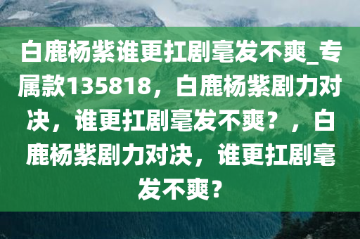 白鹿杨紫谁更扛剧毫发不爽_专属款135818，白鹿杨紫剧力对决，谁更扛剧毫发不爽？，白鹿杨紫剧力对决，谁更扛剧毫发不爽？