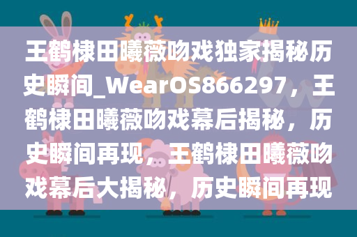 王鹤棣田曦薇吻戏独家揭秘历史瞬间_WearOS866297，王鹤棣田曦薇吻戏幕后揭秘，历史瞬间再现，王鹤棣田曦薇吻戏幕后大揭秘，历史瞬间再现