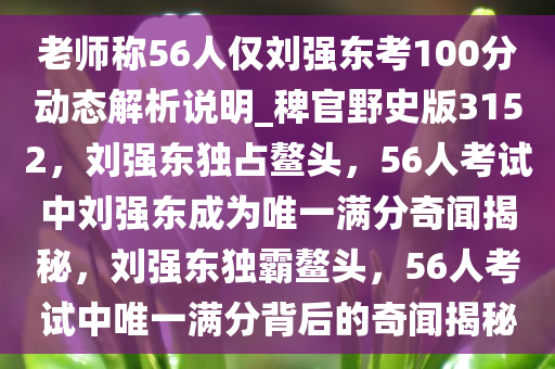 老师称56人仅刘强东考100分动态解析说明_稗官野史版3152，刘强东独占鳌头，56人考试中刘强东成为唯一满分奇闻揭秘，刘强东独霸鳌头，56人考试中唯一满分背后的奇闻揭秘