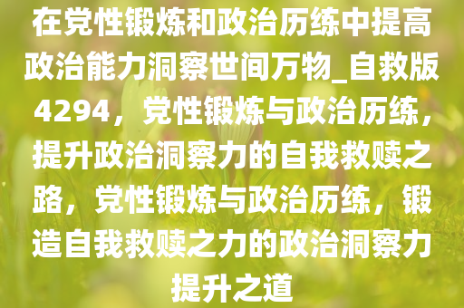 在党性锻炼和政治历练中提高政治能力洞察世间万物_自救版4294，党性锻炼与政治历练，提升政治洞察力的自我救赎之路，党性锻炼与政治历练，锻造自我救赎之力的政治洞察力提升之道