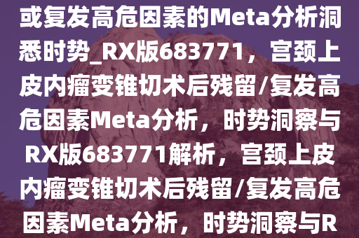 宫颈上皮内瘤变锥切术后残留或复发高危因素的Meta分析洞悉时势_RX版683771，宫颈上皮内瘤变锥切术后残留/复发高危因素Meta分析，时势洞察与RX版683771解析，宫颈上皮内瘤变锥切术后残留/复发高危因素Meta分析，时势洞察与RX版683771深度解析