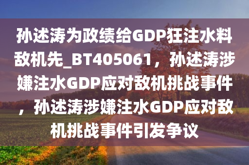 孙述涛为政绩给GDP狂注水料敌机先_BT405061，孙述涛涉嫌注水GDP应对敌机挑战事件，孙述涛涉嫌注水GDP应对敌机挑战事件引发争议