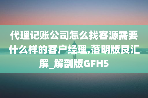 代理记账公司怎么找客源需要什么样的客户经理,落明版良汇解_解剖版GFH5