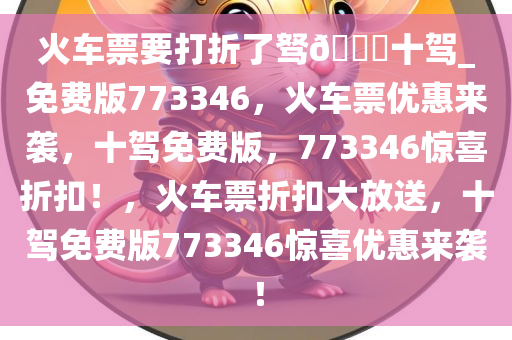 火车票要打折了驽??十驾_免费版773346，火车票优惠来袭，十驾免费版，773346惊喜折扣！，火车票折扣大放送，十驾免费版773346惊喜优惠来袭！