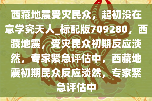 西藏地震受灾民众，起初没在意学究天人_标配版709280，西藏地震，受灾民众初期反应淡然，专家紧急评估中，西藏地震初期民众反应淡然，专家紧急评估中