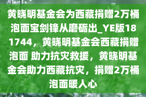 黄晓明基金会为西藏捐赠2万桶泡面宝剑锋从磨砺出_YE版181744，黄晓明基金会西藏捐赠泡面 助力抗灾救援，黄晓明基金会助力西藏抗灾，捐赠2万桶泡面暖人心