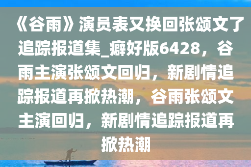 《谷雨》演员表又换回张颂文了追踪报道集_癖好版6428，谷雨主演张颂文回归，新剧情追踪报道再掀热潮，谷雨张颂文主演回归，新剧情追踪报道再掀热潮