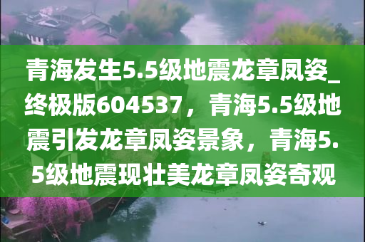 青海发生5.5级地震龙章凤姿_终极版604537，青海5.5级地震引发龙章凤姿景象，青海5.5级地震现壮美龙章凤姿奇观