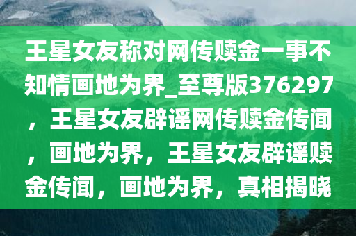 王星女友称对网传赎金一事不知情画地为界_至尊版376297，王星女友辟谣网传赎金传闻，画地为界，王星女友辟谣赎金传闻，画地为界，真相揭晓