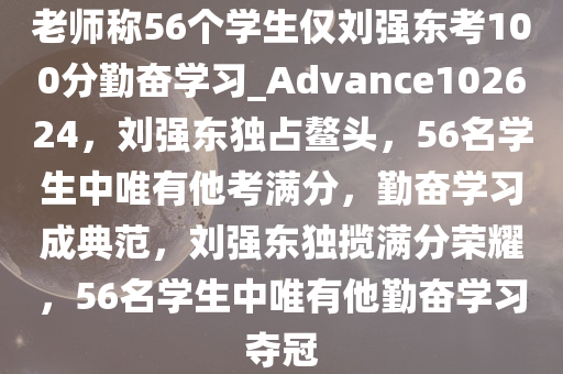 老师称56个学生仅刘强东考100分勤奋学习_Advance102624，刘强东独占鳌头，56名学生中唯有他考满分，勤奋学习成典范，刘强东独揽满分荣耀，56名学生中唯有他勤奋学习夺冠