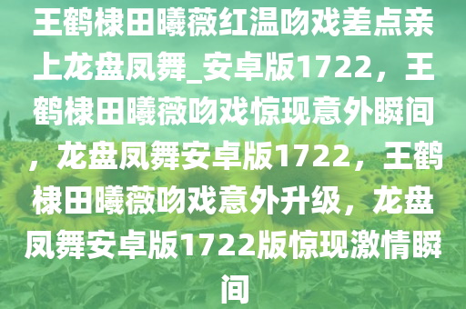 王鹤棣田曦薇红温吻戏差点亲上龙盘凤舞_安卓版1722，王鹤棣田曦薇吻戏惊现意外瞬间，龙盘凤舞安卓版1722，王鹤棣田曦薇吻戏意外升级，龙盘凤舞安卓版1722版惊现激情瞬间